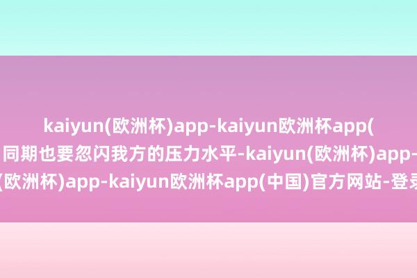 kaiyun(欧洲杯)app-kaiyun欧洲杯app(中国)官方网站-登录入口同期也要忽闪我方的压力水平-kaiyun(欧洲杯)app-kaiyun欧洲杯app(中国)官方网站-登录入口