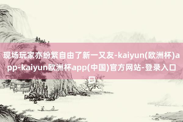 现场玩家亦纷繁自由了新一又友-kaiyun(欧洲杯)app-kaiyun欧洲杯app(中国)官方网站-登录入口