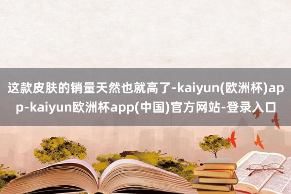 这款皮肤的销量天然也就高了-kaiyun(欧洲杯)app-kaiyun欧洲杯app(中国)官方网站-登录入口