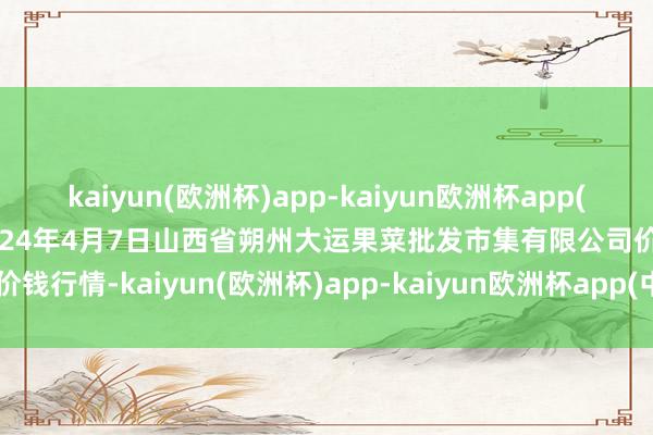 kaiyun(欧洲杯)app-kaiyun欧洲杯app(中国)官方网站-登录入口2024年4月7日山西省朔州大运果菜批发市集有限公司价钱行情-kaiyun(欧洲杯)app-kaiyun欧洲杯app(中国)官方网站-登录入口