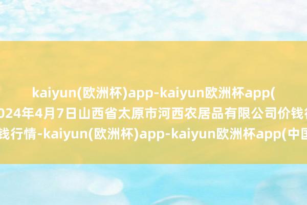 kaiyun(欧洲杯)app-kaiyun欧洲杯app(中国)官方网站-登录入口2024年4月7日山西省太原市河西农居品有限公司价钱行情-kaiyun(欧洲杯)app-kaiyun欧洲杯app(中国)官方网站-登录入口