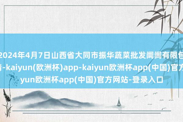 2024年4月7日山西省大同市振华蔬菜批发阛阓有限包袱公司价钱行情-kaiyun(欧洲杯)app-kaiyun欧洲杯app(中国)官方网站-登录入口