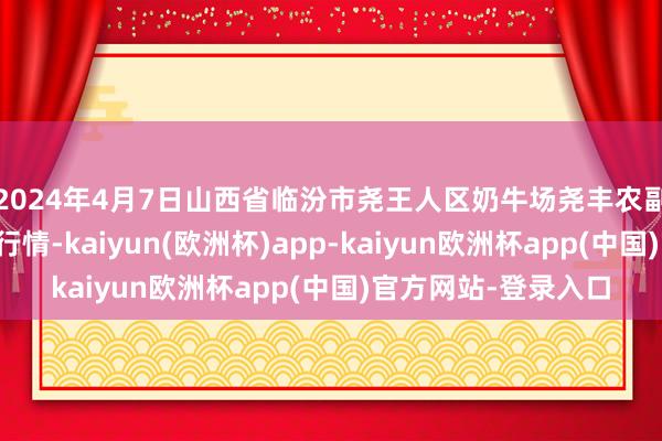 2024年4月7日山西省临汾市尧王人区奶牛场尧丰农副产物批发市集价钱行情-kaiyun(欧洲杯)app-kaiyun欧洲杯app(中国)官方网站-登录入口