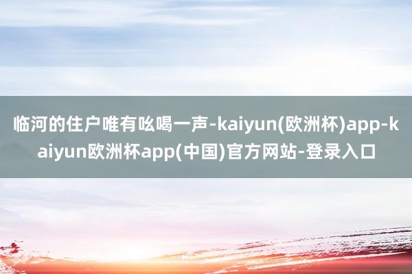 临河的住户唯有吆喝一声-kaiyun(欧洲杯)app-kaiyun欧洲杯app(中国)官方网站-登录入口