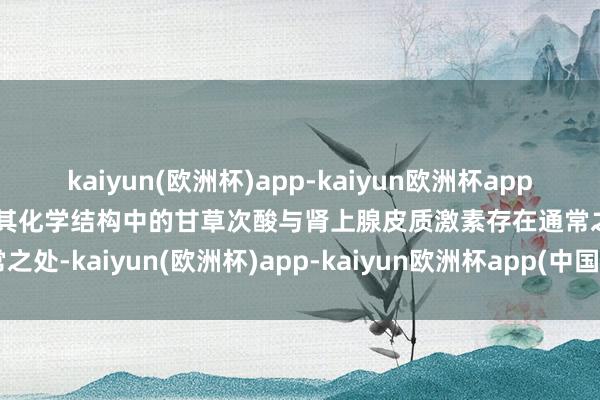 kaiyun(欧洲杯)app-kaiyun欧洲杯app(中国)官方网站-登录入口其化学结构中的甘草次酸与肾上腺皮质激素存在通常之处-kaiyun(欧洲杯)app-kaiyun欧洲杯app(中国)官方网站-登录入口