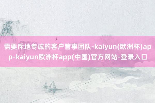 需要斥地专诚的客户管事团队-kaiyun(欧洲杯)app-kaiyun欧洲杯app(中国)官方网站-登录入口