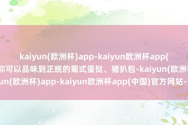 kaiyun(欧洲杯)app-kaiyun欧洲杯app(中国)官方网站-登录入口你可以品味到正统的葡式蛋挞、猪扒包-kaiyun(欧洲杯)app-kaiyun欧洲杯app(中国)官方网站-登录入口