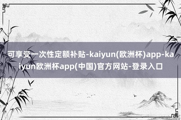 可享受一次性定额补贴-kaiyun(欧洲杯)app-kaiyun欧洲杯app(中国)官方网站-登录入口