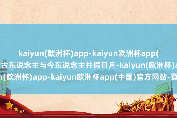 kaiyun(欧洲杯)app-kaiyun欧洲杯app(中国)官方网站-登录入口古东说念主与今东说念主共假日月-kaiyun(欧洲杯)app-kaiyun欧洲杯app(中国)官方网站-登录入口