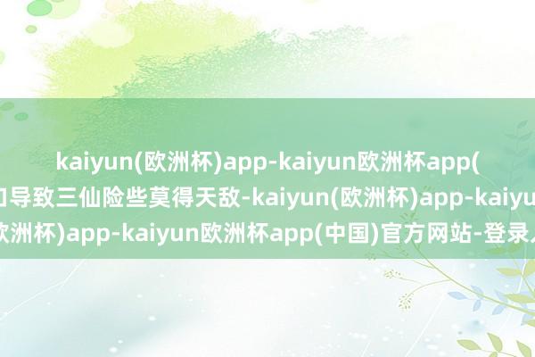 kaiyun(欧洲杯)app-kaiyun欧洲杯app(中国)官方网站-登录入口导致三仙险些莫得天敌-kaiyun(欧洲杯)app-kaiyun欧洲杯app(中国)官方网站-登录入口