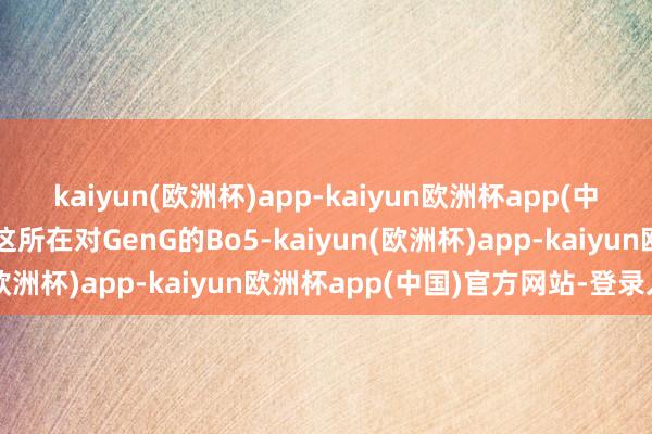 kaiyun(欧洲杯)app-kaiyun欧洲杯app(中国)官方网站-登录入口这所在对GenG的Bo5-kaiyun(欧洲杯)app-kaiyun欧洲杯app(中国)官方网站-登录入口