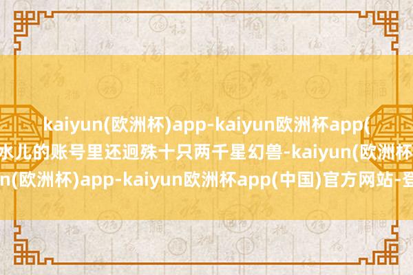 kaiyun(欧洲杯)app-kaiyun欧洲杯app(中国)官方网站-登录入口水儿的账号里还迥殊十只两千星幻兽-kaiyun(欧洲杯)app-kaiyun欧洲杯app(中国)官方网站-登录入口