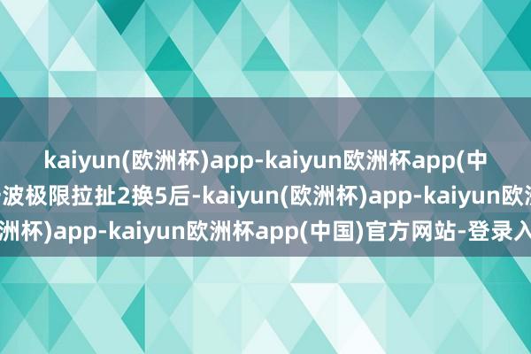 kaiyun(欧洲杯)app-kaiyun欧洲杯app(中国)官方网站-登录入口一波极限拉扯2换5后-kaiyun(欧洲杯)app-kaiyun欧洲杯app(中国)官方网站-登录入口