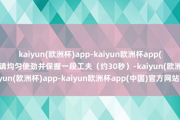 kaiyun(欧洲杯)app-kaiyun欧洲杯app(中国)官方网站-登录入口请均匀使劲并保握一段工夫（约30秒）-kaiyun(欧洲杯)app-kaiyun欧洲杯app(中国)官方网站-登录入口