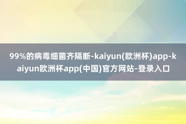 99%的病毒细菌齐隔断-kaiyun(欧洲杯)app-kaiyun欧洲杯app(中国)官方网站-登录入口