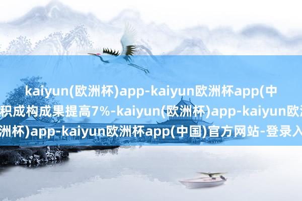 kaiyun(欧洲杯)app-kaiyun欧洲杯app(中国)官方网站-登录入口体积成构成果提高7%-kaiyun(欧洲杯)app-kaiyun欧洲杯app(中国)官方网站-登录入口