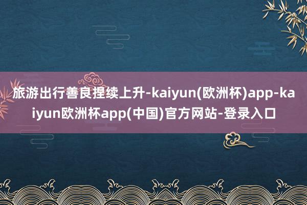 旅游出行善良捏续上升-kaiyun(欧洲杯)app-kaiyun欧洲杯app(中国)官方网站-登录入口