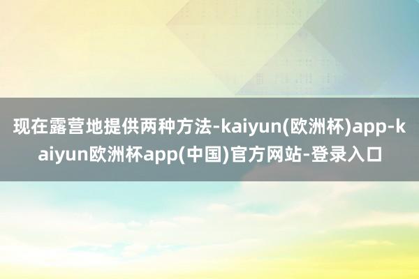 现在露营地提供两种方法-kaiyun(欧洲杯)app-kaiyun欧洲杯app(中国)官方网站-登录入口