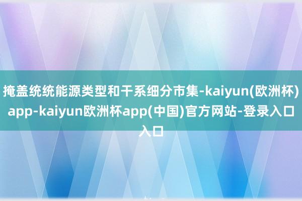 掩盖统统能源类型和干系细分市集-kaiyun(欧洲杯)app-kaiyun欧洲杯app(中国)官方网站-登录入口