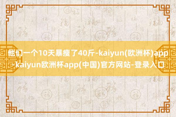 他们一个10天暴瘦了40斤-kaiyun(欧洲杯)app-kaiyun欧洲杯app(中国)官方网站-登录入口