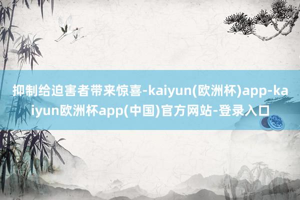 抑制给迫害者带来惊喜-kaiyun(欧洲杯)app-kaiyun欧洲杯app(中国)官方网站-登录入口