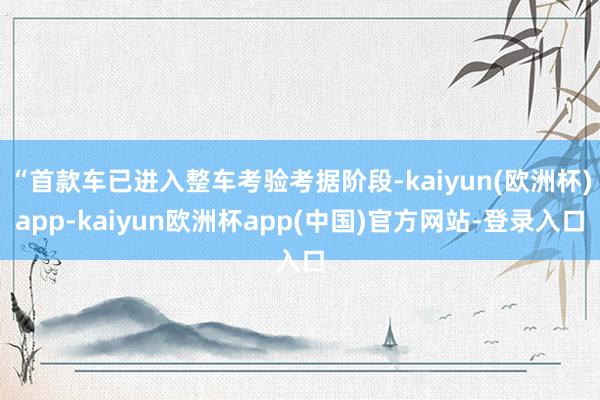 “首款车已进入整车考验考据阶段-kaiyun(欧洲杯)app-kaiyun欧洲杯app(中国)官方网站-登录入口