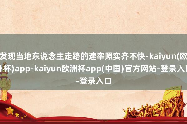 发现当地东说念主走路的速率照实齐不快-kaiyun(欧洲杯)app-kaiyun欧洲杯app(中国)官方网站-登录入口