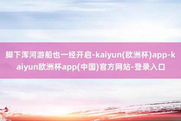 脚下浑河游船也一经开启-kaiyun(欧洲杯)app-kaiyun欧洲杯app(中国)官方网站-登录入口