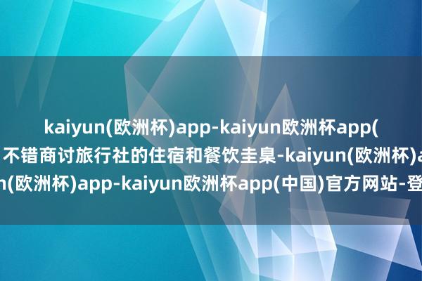 kaiyun(欧洲杯)app-kaiyun欧洲杯app(中国)官方网站-登录入口不错商讨旅行社的住宿和餐饮圭臬-kaiyun(欧洲杯)app-kaiyun欧洲杯app(中国)官方网站-登录入口