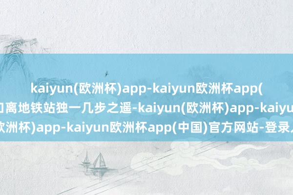 kaiyun(欧洲杯)app-kaiyun欧洲杯app(中国)官方网站-登录入口离地铁站独一几步之遥-kaiyun(欧洲杯)app-kaiyun欧洲杯app(中国)官方网站-登录入口