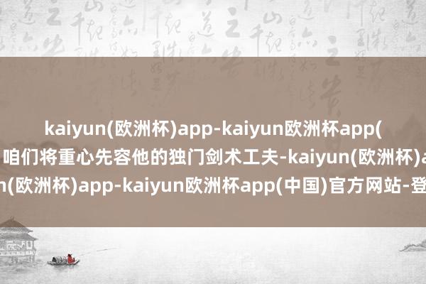 kaiyun(欧洲杯)app-kaiyun欧洲杯app(中国)官方网站-登录入口咱们将重心先容他的独门剑术工夫-kaiyun(欧洲杯)app-kaiyun欧洲杯app(中国)官方网站-登录入口