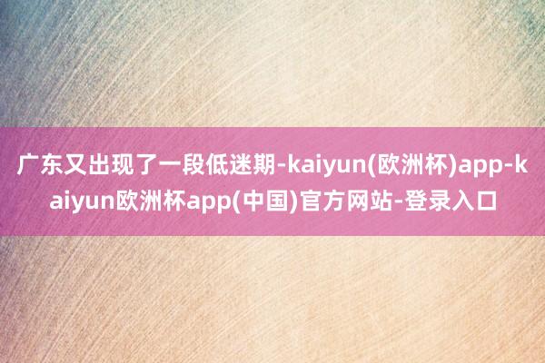 广东又出现了一段低迷期-kaiyun(欧洲杯)app-kaiyun欧洲杯app(中国)官方网站-登录入口