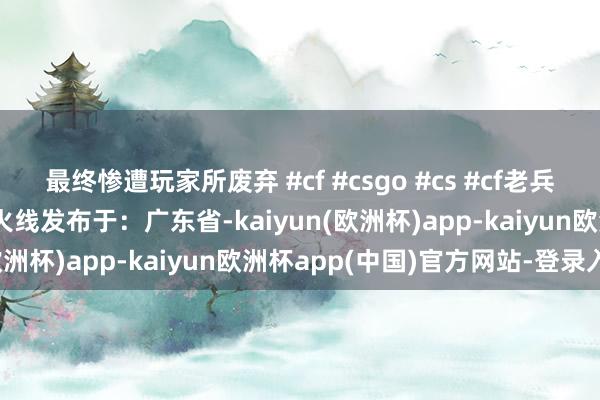 最终惨遭玩家所废弃 #cf #csgo #cs #cf老兵cf神器csgo神器化穿越火线发布于：广东省-kaiyun(欧洲杯)app-kaiyun欧洲杯app(中国)官方网站-登录入口