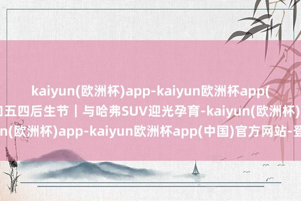 kaiyun(欧洲杯)app-kaiyun欧洲杯app(中国)官方网站-登录入口五四后生节｜与哈弗SUV迎光孕育-kaiyun(欧洲杯)app-kaiyun欧洲杯app(中国)官方网站-登录入口