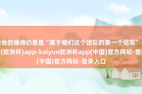 但他的缠绵仍是是“属于咱们这个团队的第一个冠军”-kaiyun(欧洲杯)app-kaiyun欧洲杯app(中国)官方网站-登录入口