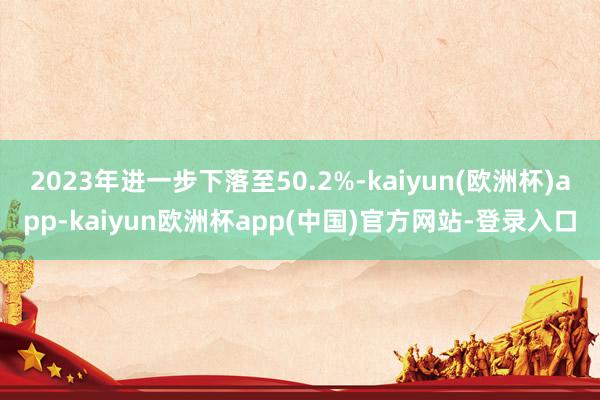 2023年进一步下落至50.2%-kaiyun(欧洲杯)app-kaiyun欧洲杯app(中国)官方网站-登录入口