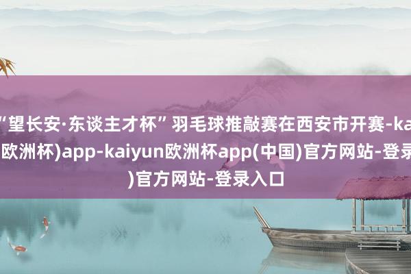 “望长安·东谈主才杯”羽毛球推敲赛在西安市开赛-kaiyun(欧洲杯)app-kaiyun欧洲杯app(中国)官方网站-登录入口