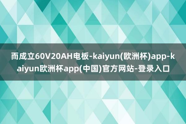 而成立60V20AH电板-kaiyun(欧洲杯)app-kaiyun欧洲杯app(中国)官方网站-登录入口