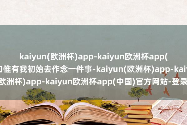 kaiyun(欧洲杯)app-kaiyun欧洲杯app(中国)官方网站-登录入口惟有我初始去作念一件事-kaiyun(欧洲杯)app-kaiyun欧洲杯app(中国)官方网站-登录入口