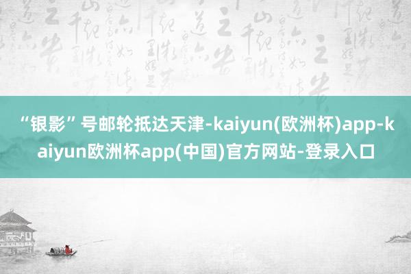 “银影”号邮轮抵达天津-kaiyun(欧洲杯)app-kaiyun欧洲杯app(中国)官方网站-登录入口