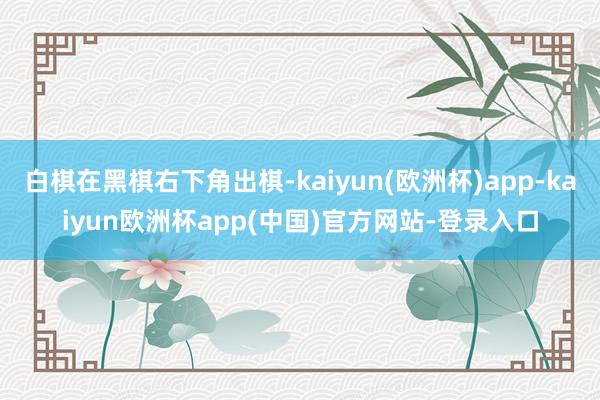 白棋在黑棋右下角出棋-kaiyun(欧洲杯)app-kaiyun欧洲杯app(中国)官方网站-登录入口