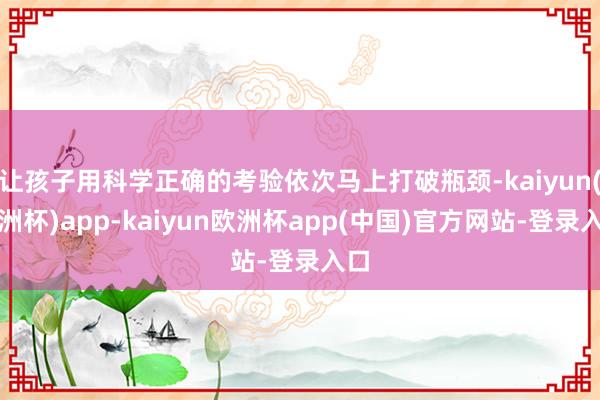 让孩子用科学正确的考验依次马上打破瓶颈-kaiyun(欧洲杯)app-kaiyun欧洲杯app(中国)官方网站-登录入口