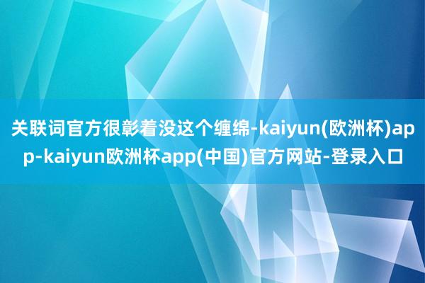 关联词官方很彰着没这个缠绵-kaiyun(欧洲杯)app-kaiyun欧洲杯app(中国)官方网站-登录入口