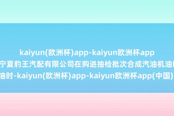 kaiyun(欧洲杯)app-kaiyun欧洲杯app(中国)官方网站-登录入口宁夏豹王汽配有限公司在购进抽检批次合成汽油机油时-kaiyun(欧洲杯)app-kaiyun欧洲杯app(中国)官方网站-登录入口