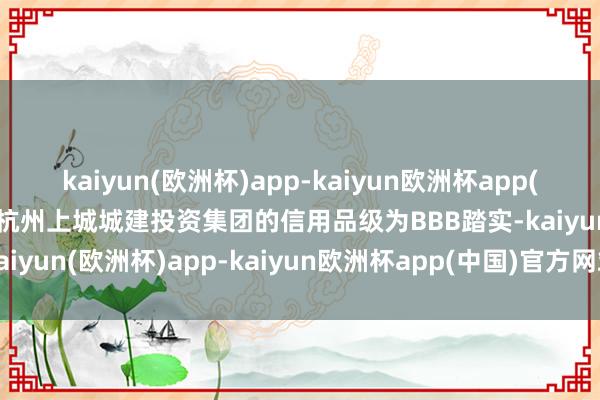 kaiyun(欧洲杯)app-kaiyun欧洲杯app(中国)官方网站-登录入口杭州上城城建投资集团的信用品级为BBB踏实-kaiyun(欧洲杯)app-kaiyun欧洲杯app(中国)官方网站-登录入口