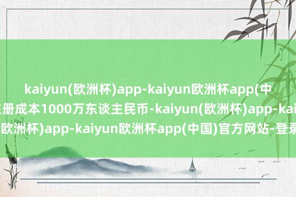 kaiyun(欧洲杯)app-kaiyun欧洲杯app(中国)官方网站-登录入口注册成本1000万东谈主民币-kaiyun(欧洲杯)app-kaiyun欧洲杯app(中国)官方网站-登录入口