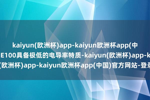 kaiyun(欧洲杯)app-kaiyun欧洲杯app(中国)官方网站-登录入口NE100具备极低的电导率特质-kaiyun(欧洲杯)app-kaiyun欧洲杯app(中国)官方网站-登录入口