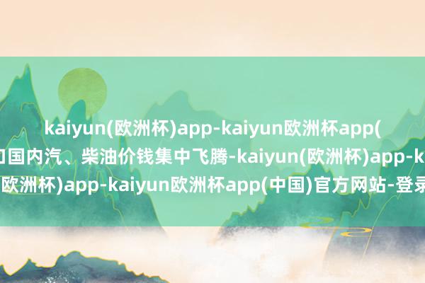 kaiyun(欧洲杯)app-kaiyun欧洲杯app(中国)官方网站-登录入口国内汽、柴油价钱集中飞腾-kaiyun(欧洲杯)app-kaiyun欧洲杯app(中国)官方网站-登录入口