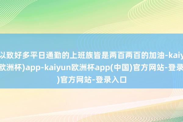 以致好多平日通勤的上班族皆是两百两百的加油-kaiyun(欧洲杯)app-kaiyun欧洲杯app(中国)官方网站-登录入口