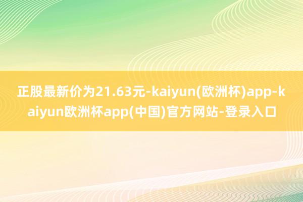 正股最新价为21.63元-kaiyun(欧洲杯)app-kaiyun欧洲杯app(中国)官方网站-登录入口